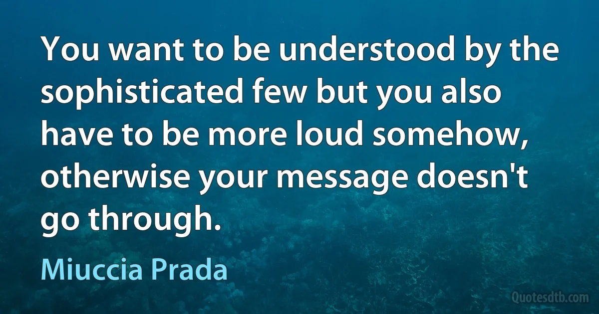 You want to be understood by the sophisticated few but you also have to be more loud somehow, otherwise your message doesn't go through. (Miuccia Prada)