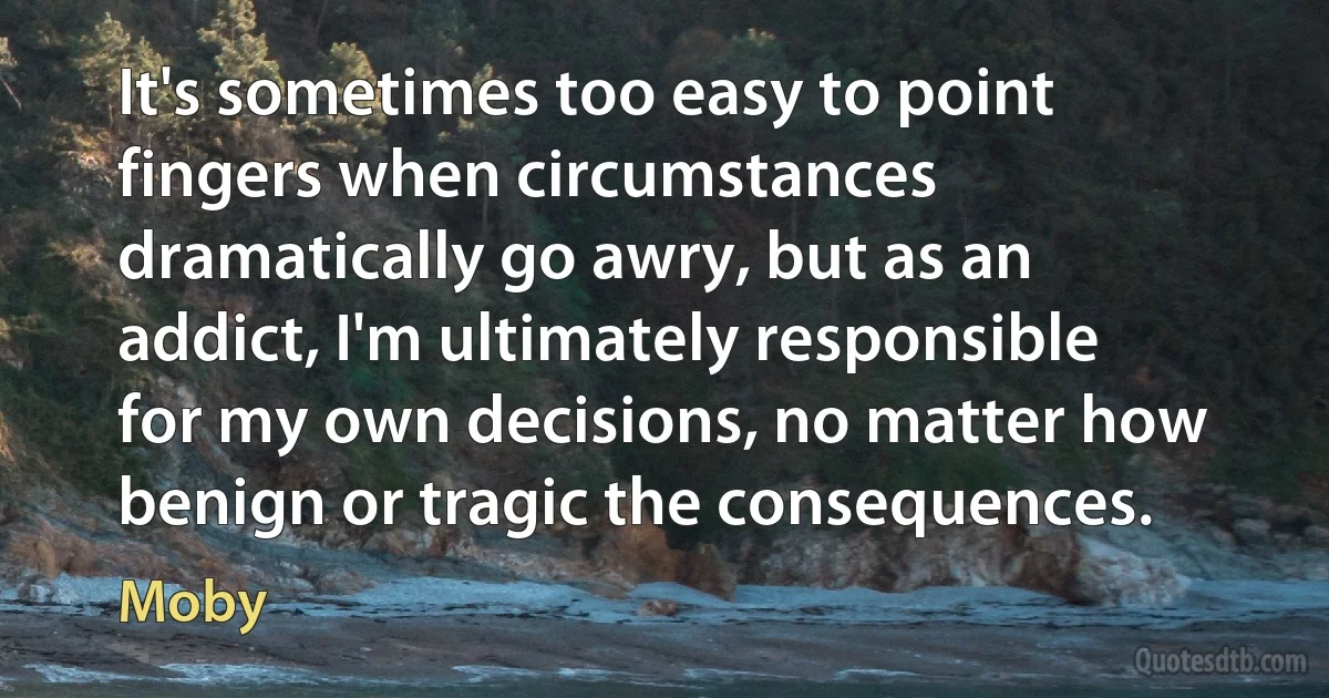 It's sometimes too easy to point fingers when circumstances dramatically go awry, but as an addict, I'm ultimately responsible for my own decisions, no matter how benign or tragic the consequences. (Moby)