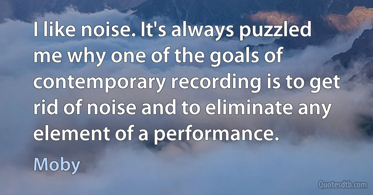 I like noise. It's always puzzled me why one of the goals of contemporary recording is to get rid of noise and to eliminate any element of a performance. (Moby)