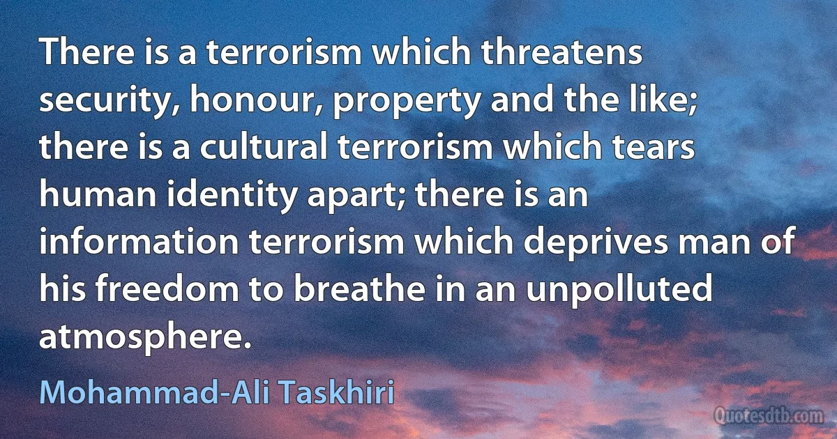 There is a terrorism which threatens security, honour, property and the like; there is a cultural terrorism which tears human identity apart; there is an information terrorism which deprives man of his freedom to breathe in an unpolluted atmosphere. (Mohammad-Ali Taskhiri)