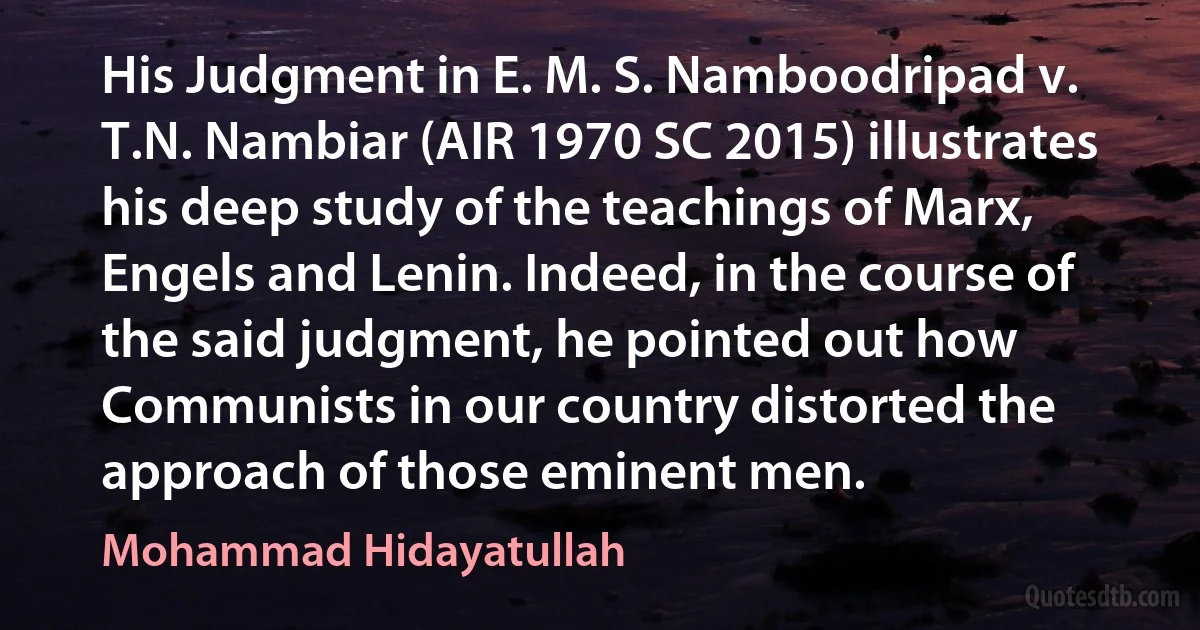 His Judgment in E. M. S. Namboodripad v. T.N. Nambiar (AIR 1970 SC 2015) illustrates his deep study of the teachings of Marx, Engels and Lenin. Indeed, in the course of the said judgment, he pointed out how Communists in our country distorted the approach of those eminent men. (Mohammad Hidayatullah)