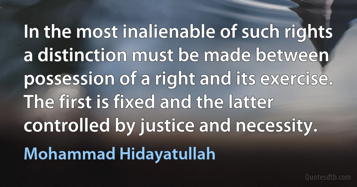 In the most inalienable of such rights a distinction must be made between possession of a right and its exercise. The first is fixed and the latter controlled by justice and necessity. (Mohammad Hidayatullah)