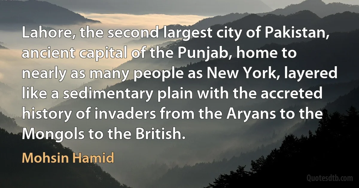 Lahore, the second largest city of Pakistan, ancient capital of the Punjab, home to nearly as many people as New York, layered like a sedimentary plain with the accreted history of invaders from the Aryans to the Mongols to the British. (Mohsin Hamid)