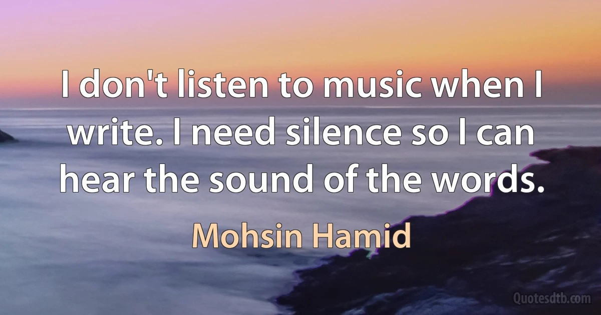 I don't listen to music when I write. I need silence so I can hear the sound of the words. (Mohsin Hamid)