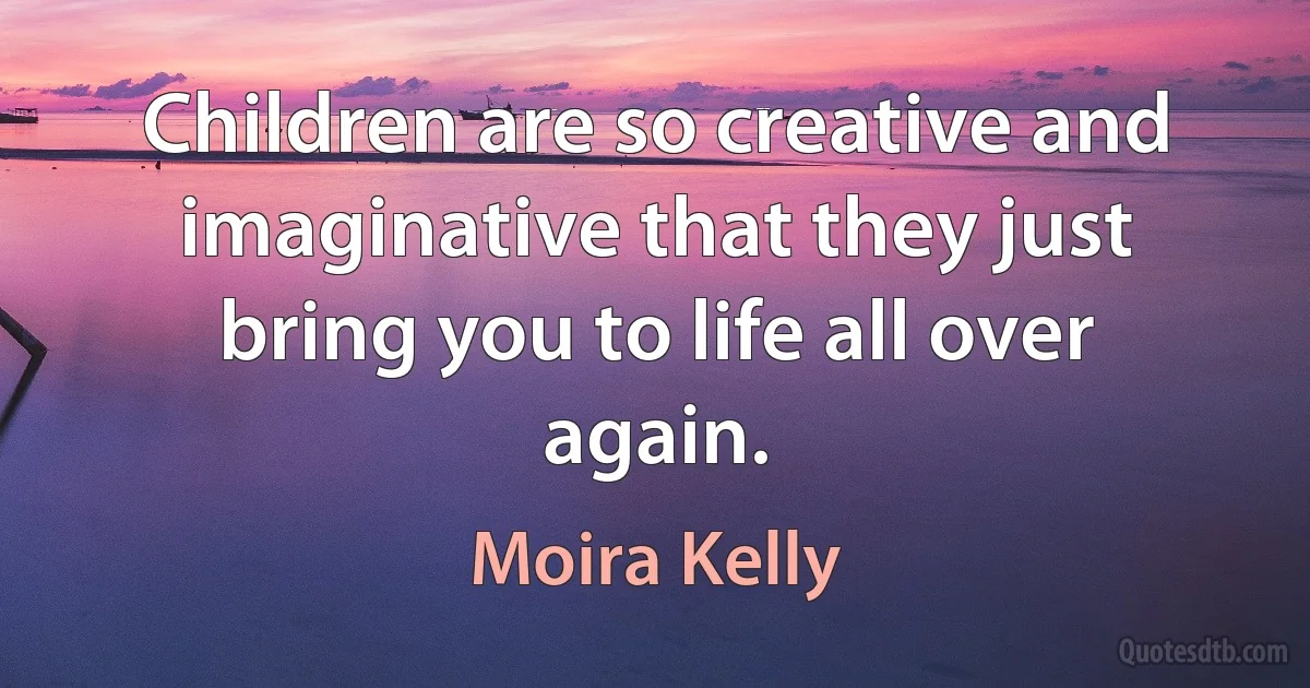 Children are so creative and imaginative that they just bring you to life all over again. (Moira Kelly)