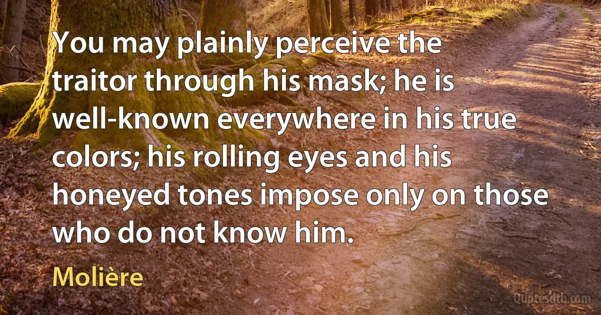 You may plainly perceive the traitor through his mask; he is well-known everywhere in his true colors; his rolling eyes and his honeyed tones impose only on those who do not know him. (Molière)