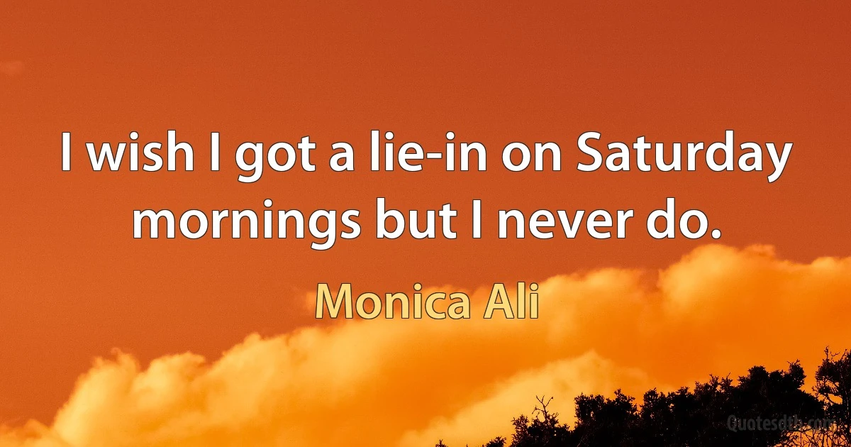 I wish I got a lie-in on Saturday mornings but I never do. (Monica Ali)