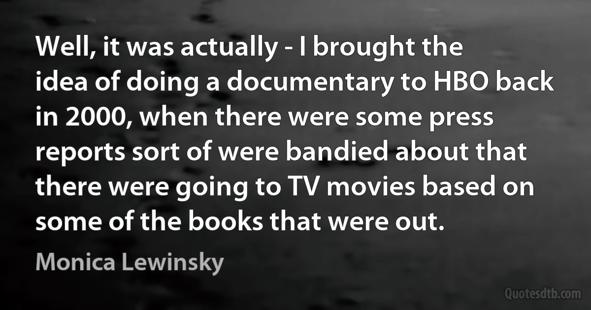 Well, it was actually - I brought the idea of doing a documentary to HBO back in 2000, when there were some press reports sort of were bandied about that there were going to TV movies based on some of the books that were out. (Monica Lewinsky)