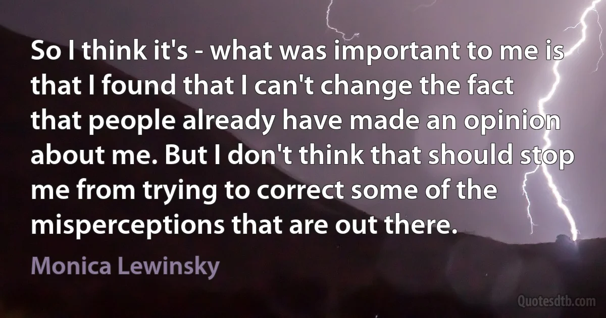 So I think it's - what was important to me is that I found that I can't change the fact that people already have made an opinion about me. But I don't think that should stop me from trying to correct some of the misperceptions that are out there. (Monica Lewinsky)