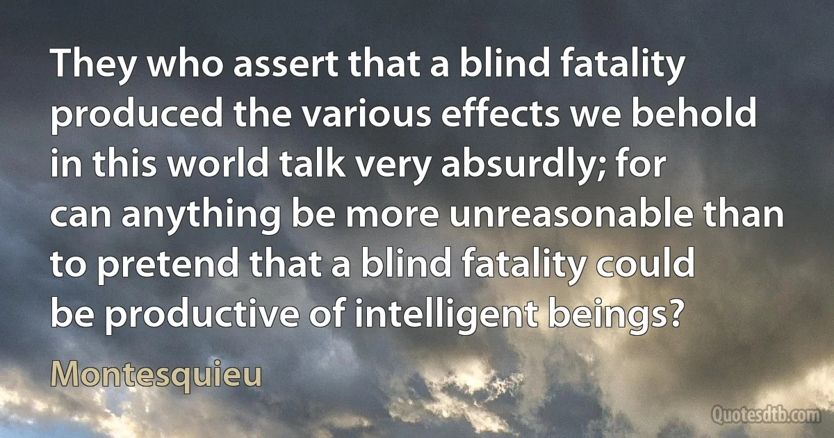 They who assert that a blind fatality produced the various effects we behold in this world talk very absurdly; for can anything be more unreasonable than to pretend that a blind fatality could be productive of intelligent beings? (Montesquieu)