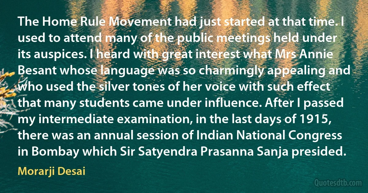 The Home Rule Movement had just started at that time. I used to attend many of the public meetings held under its auspices. I heard with great interest what Mrs Annie Besant whose language was so charmingly appealing and who used the silver tones of her voice with such effect that many students came under influence. After I passed my intermediate examination, in the last days of 1915, there was an annual session of Indian National Congress in Bombay which Sir Satyendra Prasanna Sanja presided. (Morarji Desai)