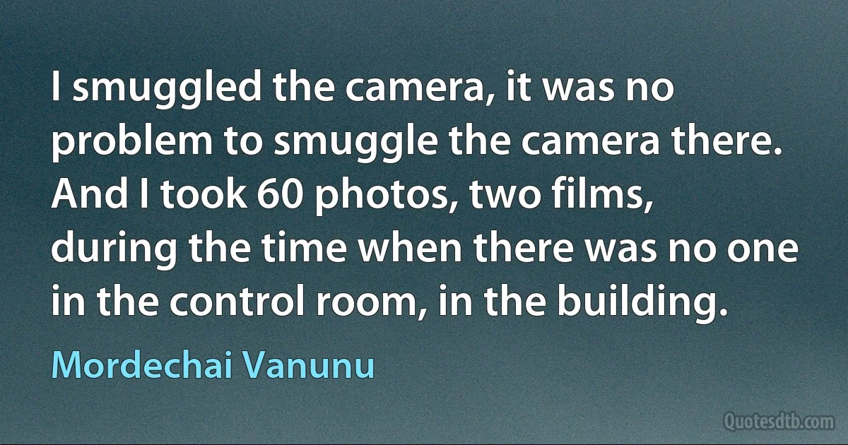 I smuggled the camera, it was no problem to smuggle the camera there. And I took 60 photos, two films, during the time when there was no one in the control room, in the building. (Mordechai Vanunu)