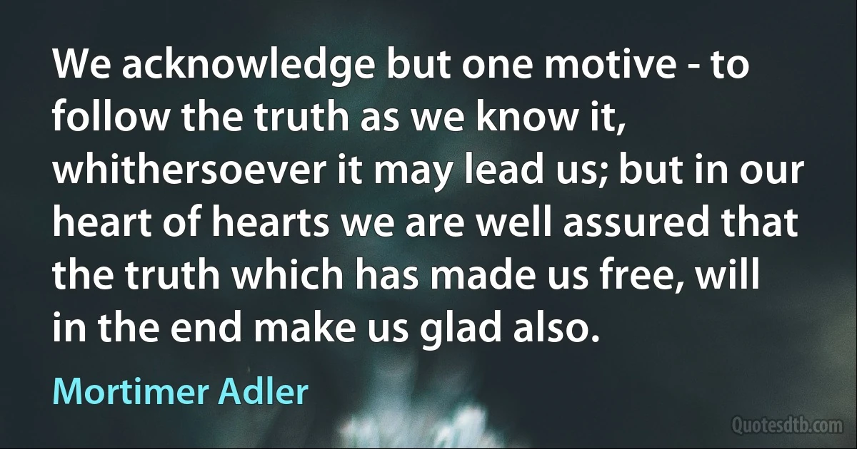 We acknowledge but one motive - to follow the truth as we know it, whithersoever it may lead us; but in our heart of hearts we are well assured that the truth which has made us free, will in the end make us glad also. (Mortimer Adler)