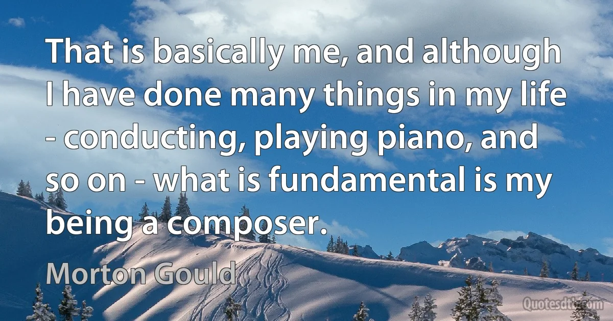 That is basically me, and although I have done many things in my life - conducting, playing piano, and so on - what is fundamental is my being a composer. (Morton Gould)