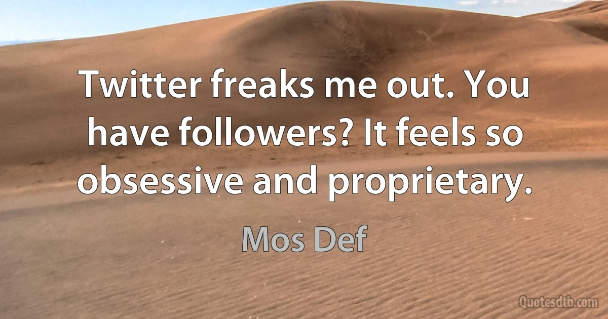 Twitter freaks me out. You have followers? It feels so obsessive and proprietary. (Mos Def)