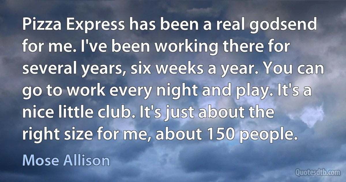 Pizza Express has been a real godsend for me. I've been working there for several years, six weeks a year. You can go to work every night and play. It's a nice little club. It's just about the right size for me, about 150 people. (Mose Allison)