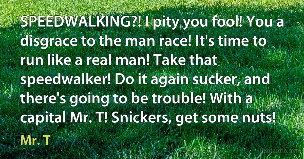 SPEEDWALKING?! I pity you fool! You a disgrace to the man race! It's time to run like a real man! Take that speedwalker! Do it again sucker, and there's going to be trouble! With a capital Mr. T! Snickers, get some nuts! (Mr. T)