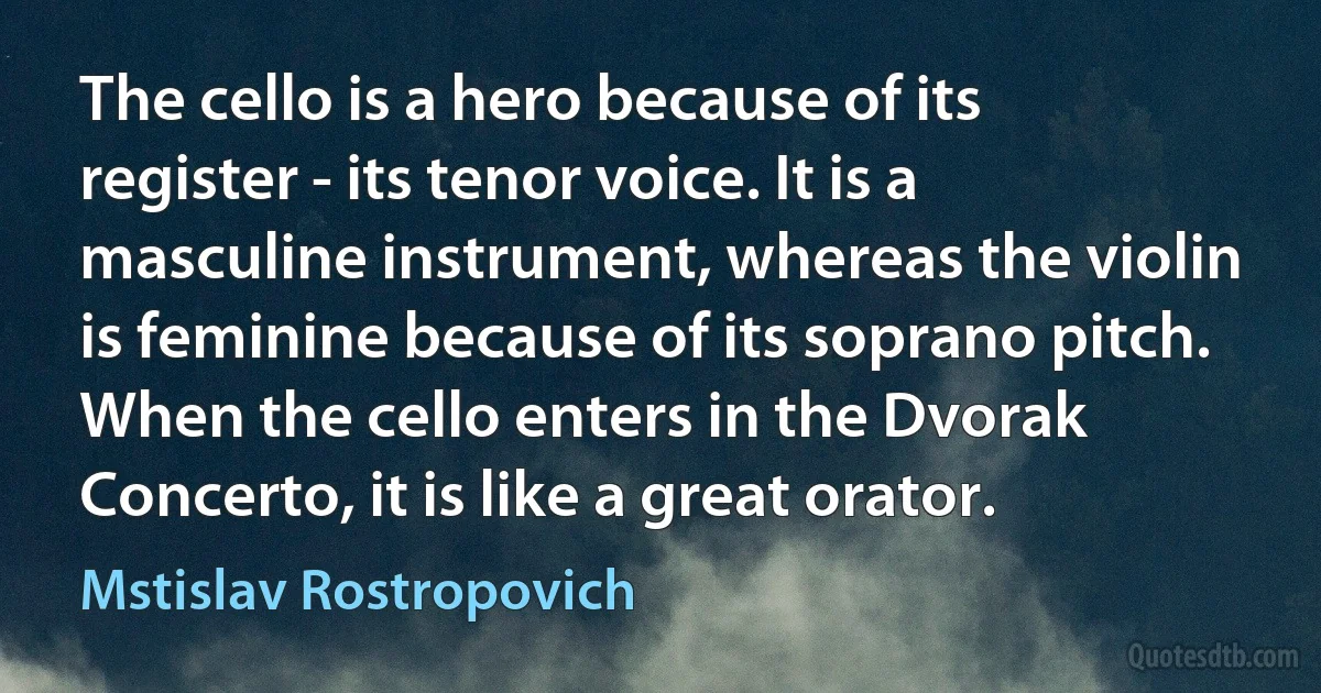 The cello is a hero because of its register - its tenor voice. It is a masculine instrument, whereas the violin is feminine because of its soprano pitch. When the cello enters in the Dvorak Concerto, it is like a great orator. (Mstislav Rostropovich)