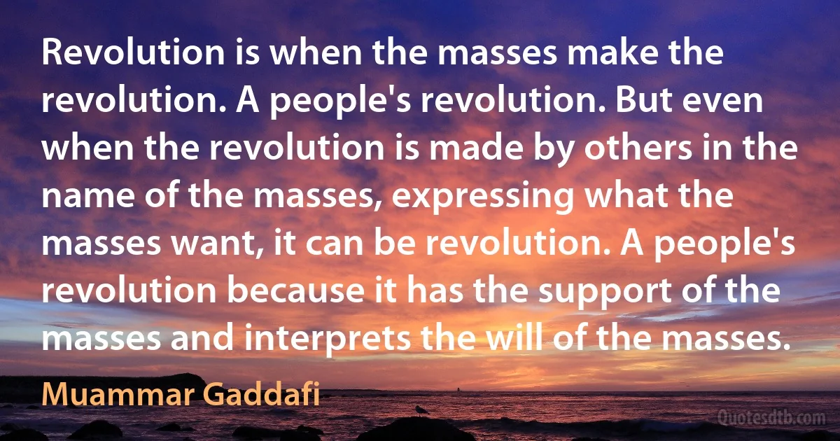 Revolution is when the masses make the revolution. A people's revolution. But even when the revolution is made by others in the name of the masses, expressing what the masses want, it can be revolution. A people's revolution because it has the support of the masses and interprets the will of the masses. (Muammar Gaddafi)