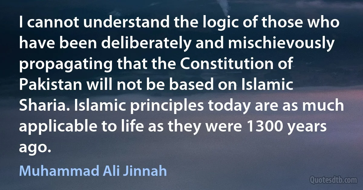 I cannot understand the logic of those who have been deliberately and mischievously propagating that the Constitution of Pakistan will not be based on Islamic Sharia. Islamic principles today are as much applicable to life as they were 1300 years ago. (Muhammad Ali Jinnah)