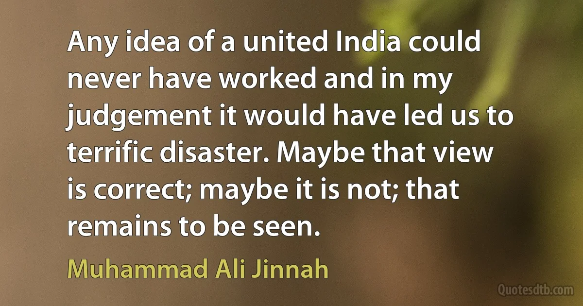 Any idea of a united India could never have worked and in my judgement it would have led us to terrific disaster. Maybe that view is correct; maybe it is not; that remains to be seen. (Muhammad Ali Jinnah)