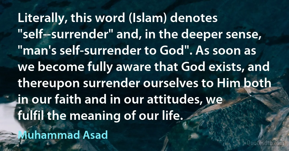 Literally, this word (Islam) denotes "self­-surrender" and, in the deeper sense, "man's self-surrender to God". As soon as we become fully aware that God exists, and thereupon surrender ourselves to Him both in our faith and in our attitudes, we fulfil the meaning of our life. (Muhammad Asad)