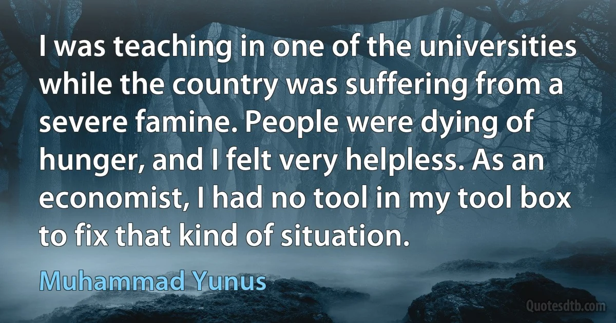 I was teaching in one of the universities while the country was suffering from a severe famine. People were dying of hunger, and I felt very helpless. As an economist, I had no tool in my tool box to fix that kind of situation. (Muhammad Yunus)