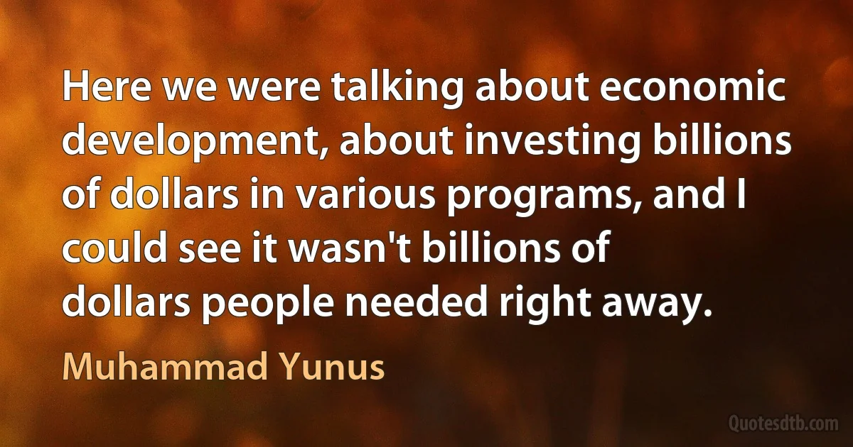 Here we were talking about economic development, about investing billions of dollars in various programs, and I could see it wasn't billions of dollars people needed right away. (Muhammad Yunus)