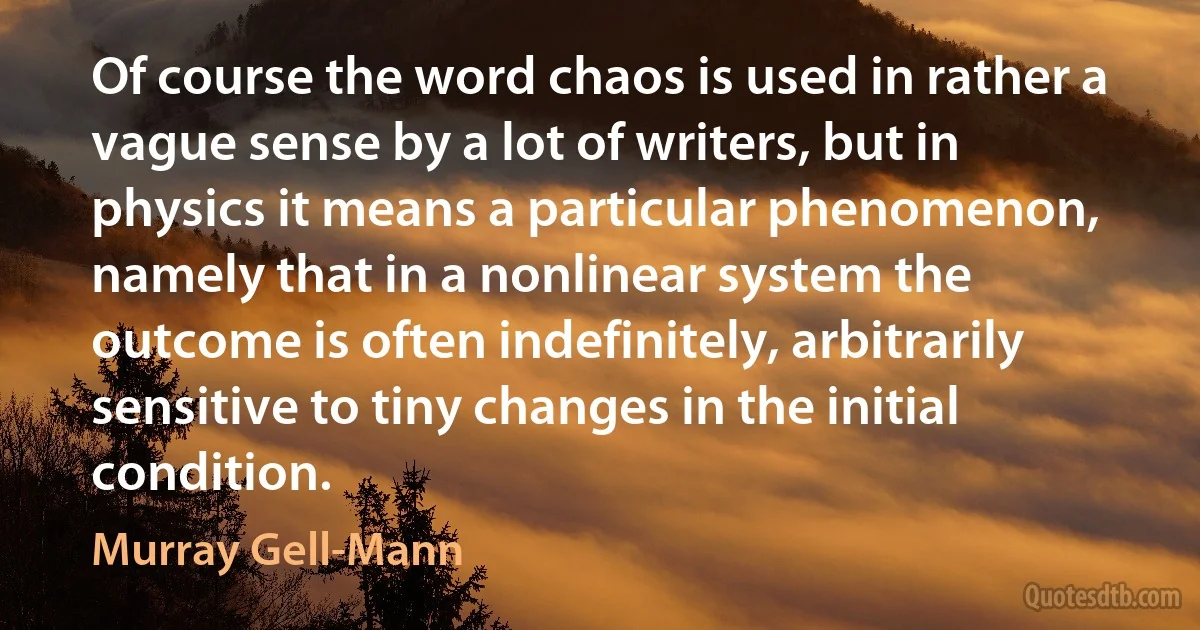 Of course the word chaos is used in rather a vague sense by a lot of writers, but in physics it means a particular phenomenon, namely that in a nonlinear system the outcome is often indefinitely, arbitrarily sensitive to tiny changes in the initial condition. (Murray Gell-Mann)