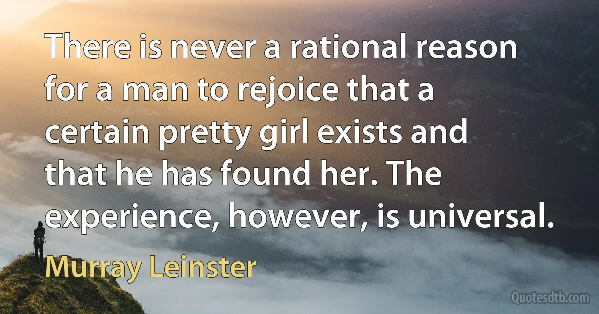 There is never a rational reason for a man to rejoice that a certain pretty girl exists and that he has found her. The experience, however, is universal. (Murray Leinster)