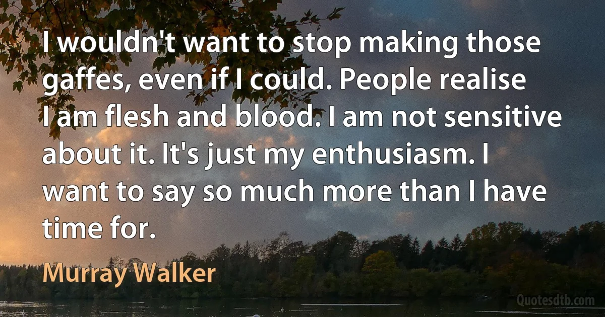 I wouldn't want to stop making those gaffes, even if I could. People realise I am flesh and blood. I am not sensitive about it. It's just my enthusiasm. I want to say so much more than I have time for. (Murray Walker)