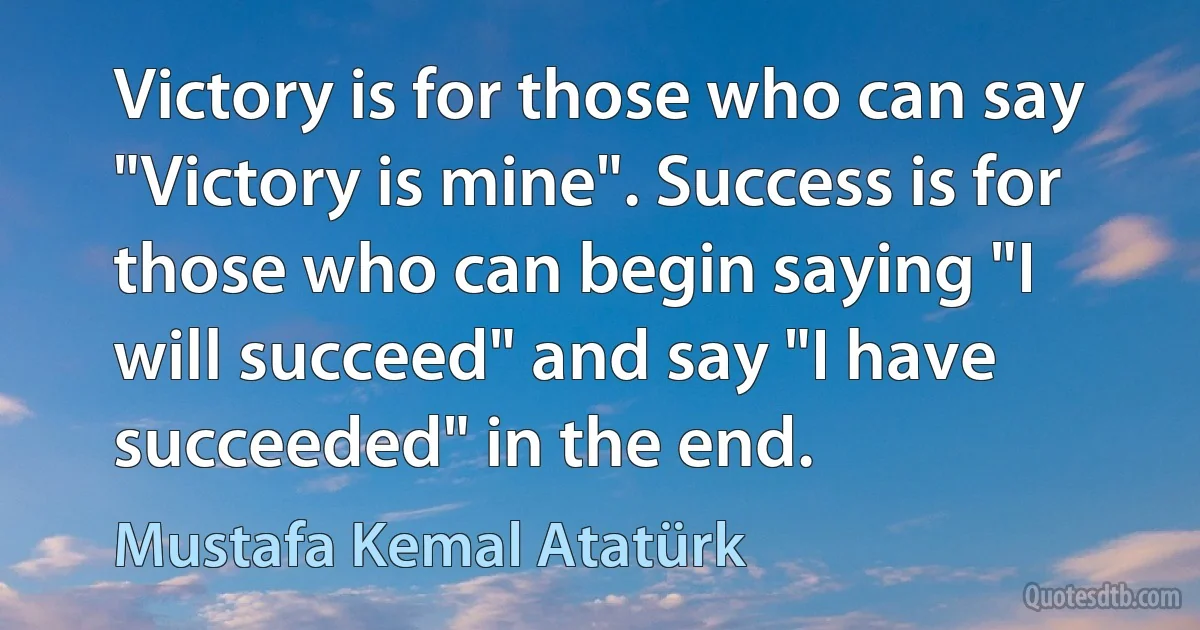 Victory is for those who can say "Victory is mine". Success is for those who can begin saying "I will succeed" and say "I have succeeded" in the end. (Mustafa Kemal Atatürk)