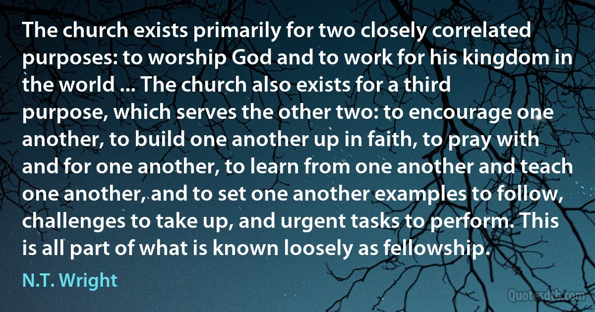 The church exists primarily for two closely correlated purposes: to worship God and to work for his kingdom in the world ... The church also exists for a third purpose, which serves the other two: to encourage one another, to build one another up in faith, to pray with and for one another, to learn from one another and teach one another, and to set one another examples to follow, challenges to take up, and urgent tasks to perform. This is all part of what is known loosely as fellowship. (N.T. Wright)