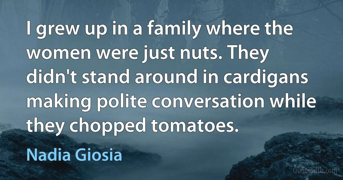 I grew up in a family where the women were just nuts. They didn't stand around in cardigans making polite conversation while they chopped tomatoes. (Nadia Giosia)