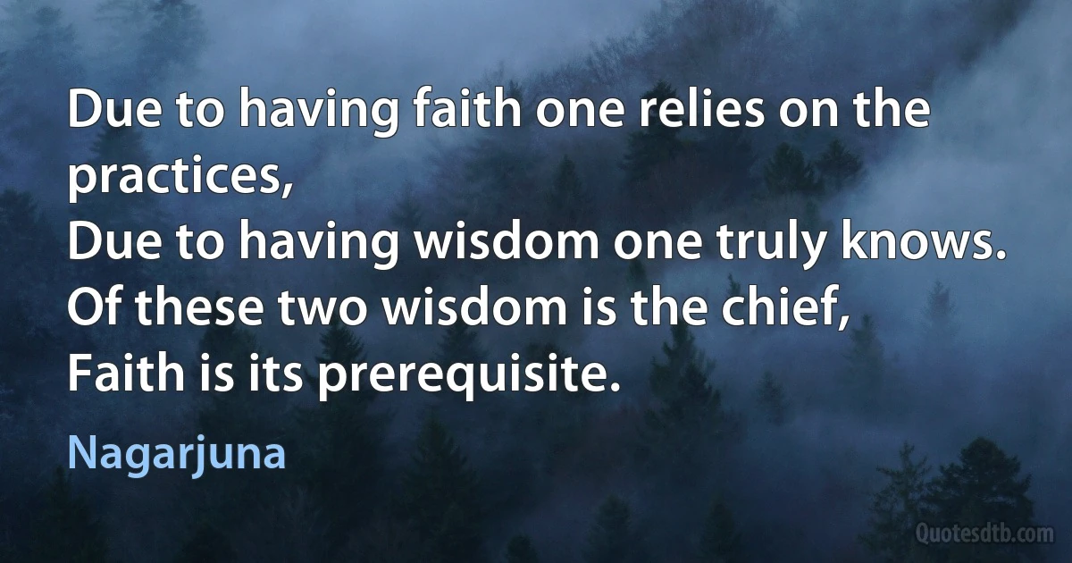 Due to having faith one relies on the practices,
Due to having wisdom one truly knows.
Of these two wisdom is the chief,
Faith is its prerequisite. (Nagarjuna)