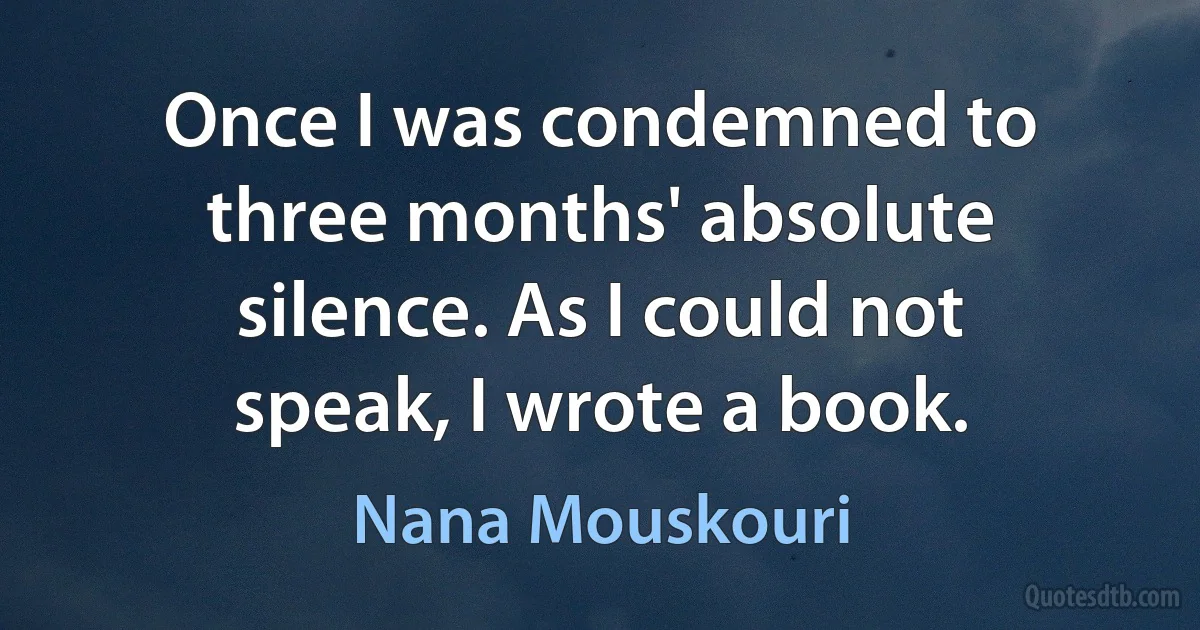 Once I was condemned to three months' absolute silence. As I could not speak, I wrote a book. (Nana Mouskouri)