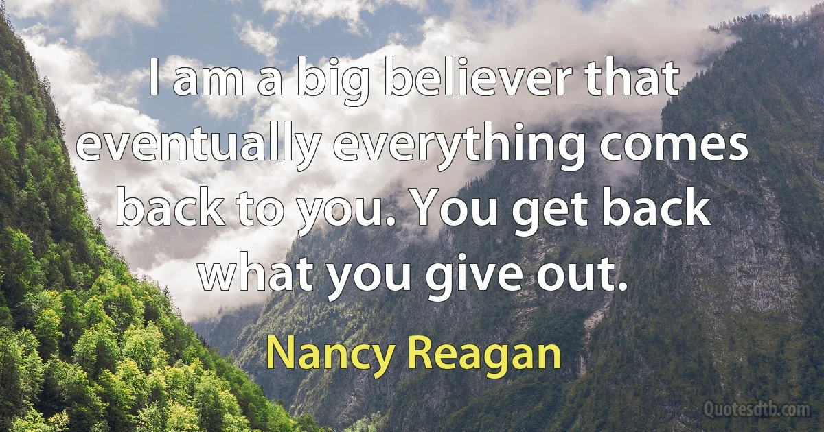 I am a big believer that eventually everything comes back to you. You get back what you give out. (Nancy Reagan)