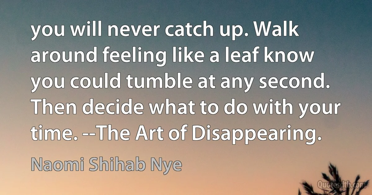 you will never catch up. Walk around feeling like a leaf know you could tumble at any second. Then decide what to do with your time. --The Art of Disappearing. (Naomi Shihab Nye)