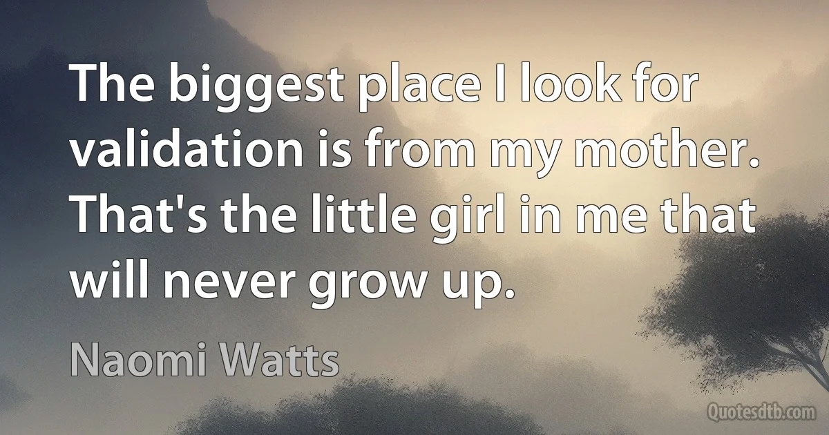 The biggest place I look for validation is from my mother. That's the little girl in me that will never grow up. (Naomi Watts)