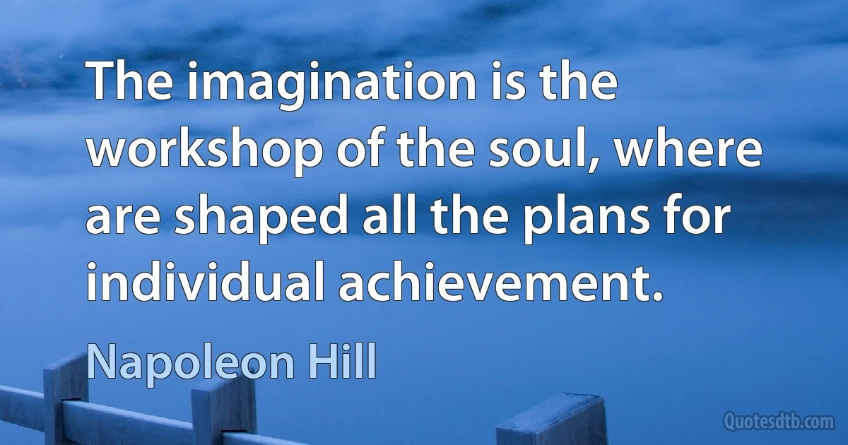 The imagination is the workshop of the soul, where are shaped all the plans for individual achievement. (Napoleon Hill)