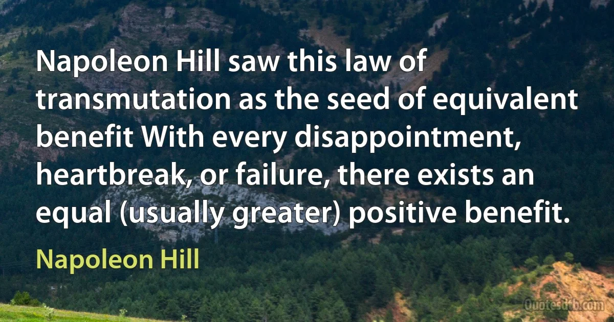 Napoleon Hill saw this law of transmutation as the seed of equivalent benefit With every disappointment, heartbreak, or failure, there exists an equal (usually greater) positive benefit. (Napoleon Hill)