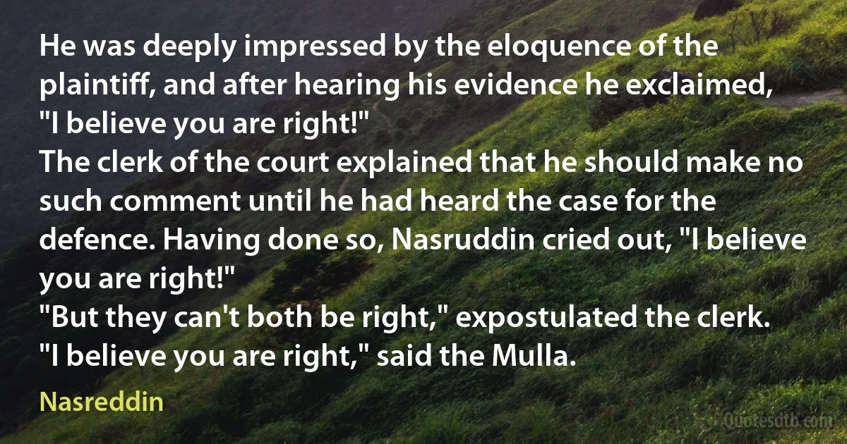 He was deeply impressed by the eloquence of the plaintiff, and after hearing his evidence he exclaimed, "I believe you are right!"
The clerk of the court explained that he should make no such comment until he had heard the case for the defence. Having done so, Nasruddin cried out, "I believe you are right!"
"But they can't both be right," expostulated the clerk.
"I believe you are right," said the Mulla. (Nasreddin)