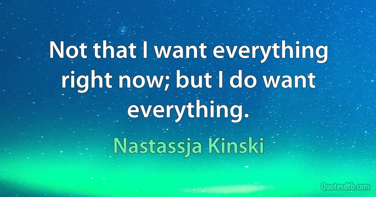 Not that I want everything right now; but I do want everything. (Nastassja Kinski)