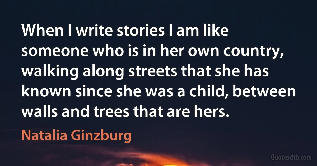 When I write stories I am like someone who is in her own country, walking along streets that she has known since she was a child, between walls and trees that are hers. (Natalia Ginzburg)