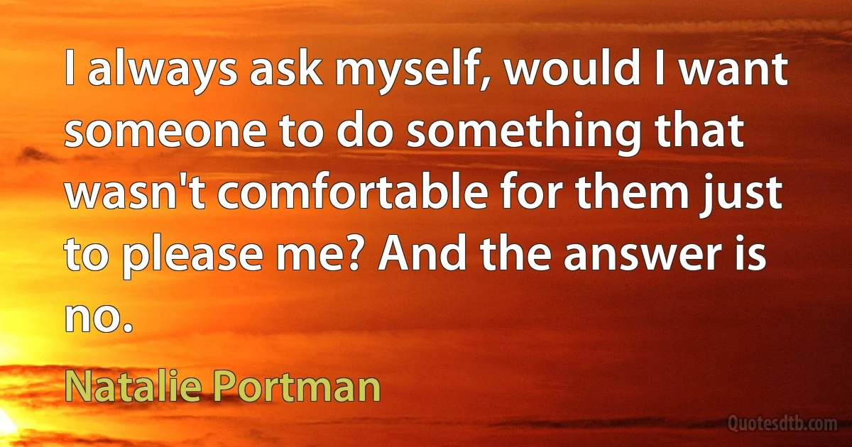 I always ask myself, would I want someone to do something that wasn't comfortable for them just to please me? And the answer is no. (Natalie Portman)