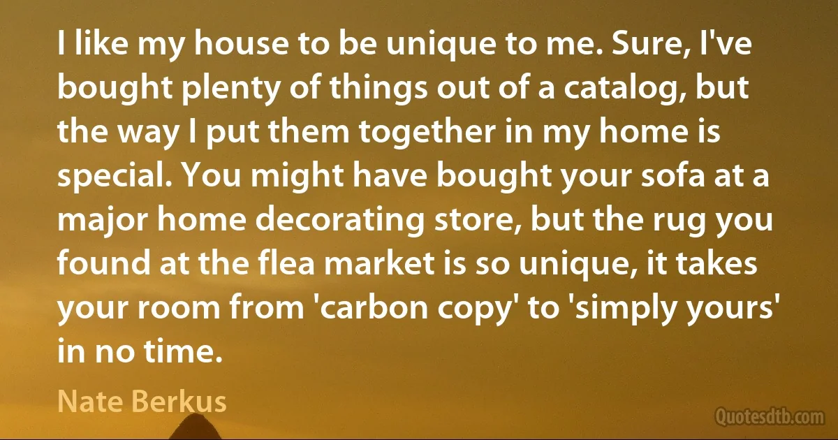 I like my house to be unique to me. Sure, I've bought plenty of things out of a catalog, but the way I put them together in my home is special. You might have bought your sofa at a major home decorating store, but the rug you found at the flea market is so unique, it takes your room from 'carbon copy' to 'simply yours' in no time. (Nate Berkus)