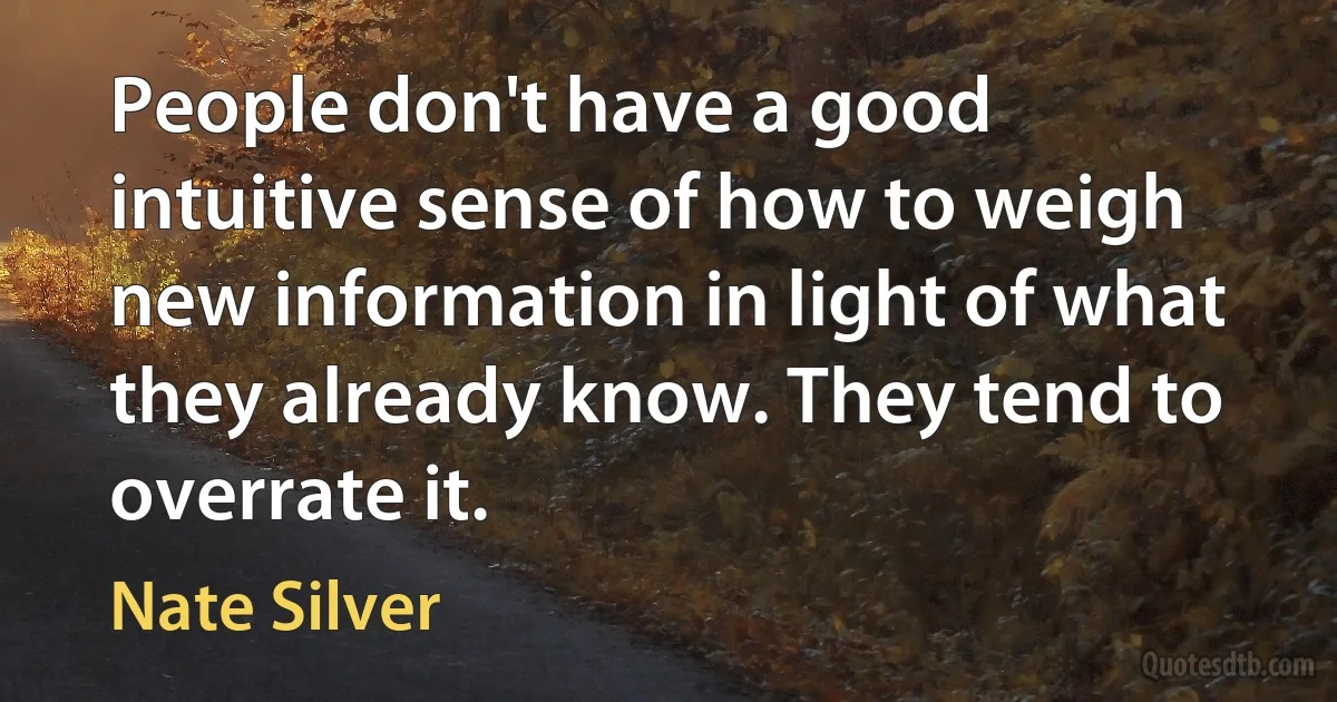 People don't have a good intuitive sense of how to weigh new information in light of what they already know. They tend to overrate it. (Nate Silver)