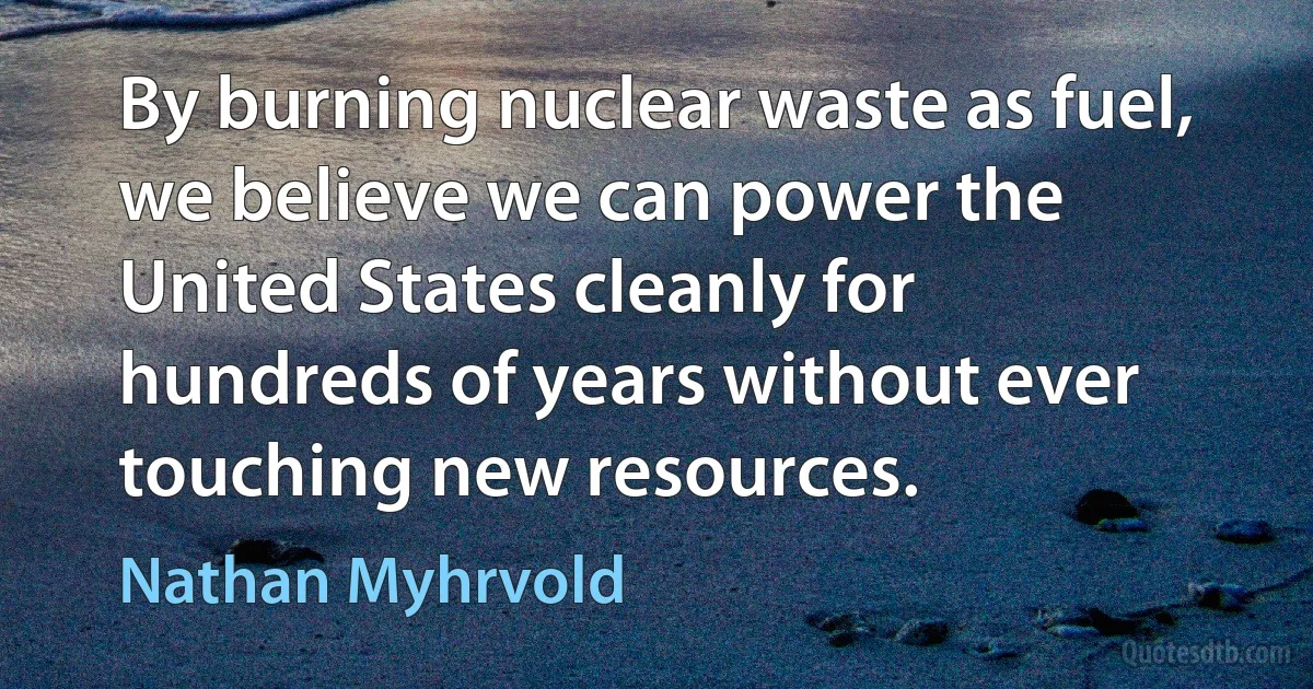 By burning nuclear waste as fuel, we believe we can power the United States cleanly for hundreds of years without ever touching new resources. (Nathan Myhrvold)