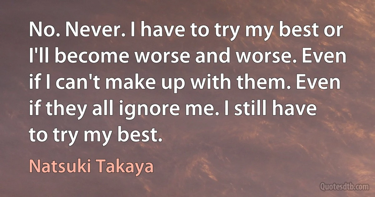 No. Never. I have to try my best or I'll become worse and worse. Even if I can't make up with them. Even if they all ignore me. I still have to try my best. (Natsuki Takaya)