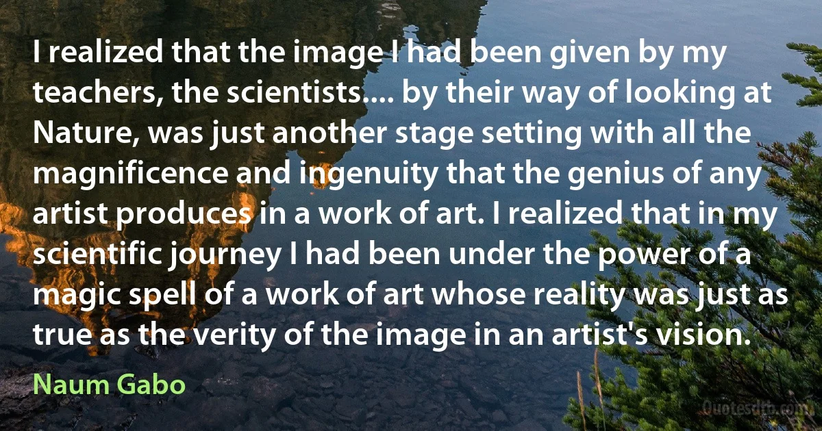 I realized that the image I had been given by my teachers, the scientists.... by their way of looking at Nature, was just another stage setting with all the magnificence and ingenuity that the genius of any artist produces in a work of art. I realized that in my scientific journey I had been under the power of a magic spell of a work of art whose reality was just as true as the verity of the image in an artist's vision. (Naum Gabo)